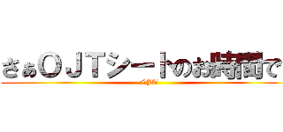 さぁＯＪＴシートのお時間です (OJT)