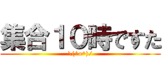 集合１０時ですた (\(^o^)/)