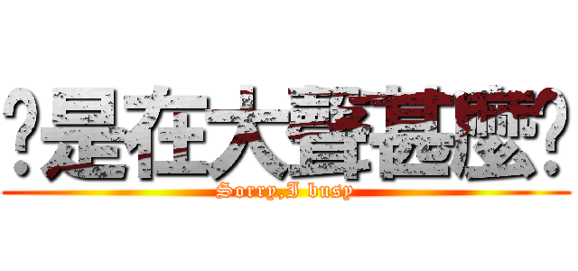 你是在大聲甚麼啦 (Sorry,I busy)