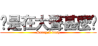你是在大聲甚麼啦 (Sorry,I busy)