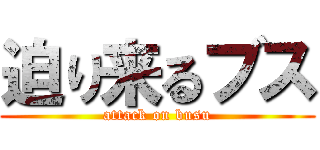 迫り来るブス (attack on busu)