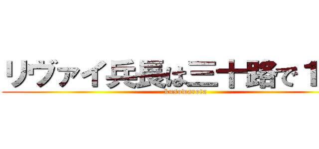 リヴァイ兵長は三十路で１６０ (kusowarota)