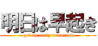 明日は早起き ( get up early tomorrow)