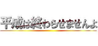 平成は終わらせませんよ ()