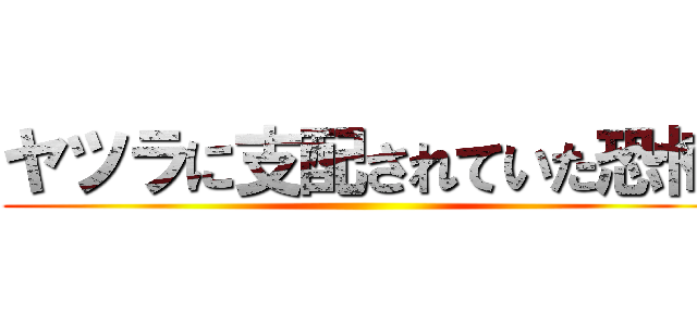 ヤツラに支配されていた恐怖 ()