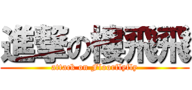 進撃の樓飛飛 (attack on Floorflyfly)