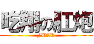 吃翔の肛炮 (FUCK)