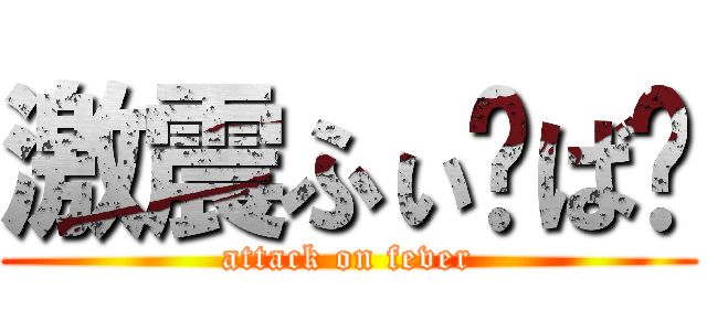 激震ふぃ〜ば〜 (attack on fever)