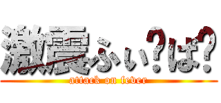 激震ふぃ〜ば〜 (attack on fever)