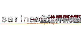 ｓａｒｉｎａの全世界係蝗蟲 (everyone fuck ass hole is big six )