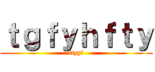 ｔｇｆｙｈｆｔｙ (ftyyf)