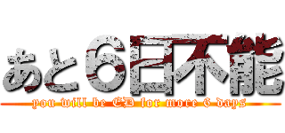 あと６日不能 (you will be ED for more 6 days)