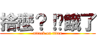 捨麼？！你餓了 (attack on titan)