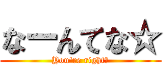 なーんてな☆ (You\'re right☆)