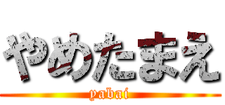 やめたまえ (yabai)