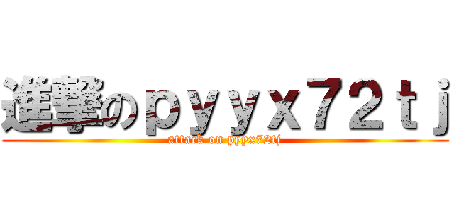 進撃のｐｙｙｘ７２ｔｊ (attack on pyyx72tj)