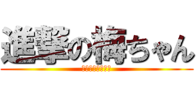 進撃の梅ちゃん (ん？何がですか？)