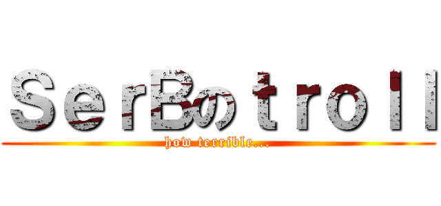 ＳｅｒＢのｔｒｏｌｌ (how terrible...)