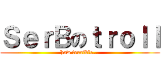 ＳｅｒＢのｔｒｏｌｌ (how terrible...)