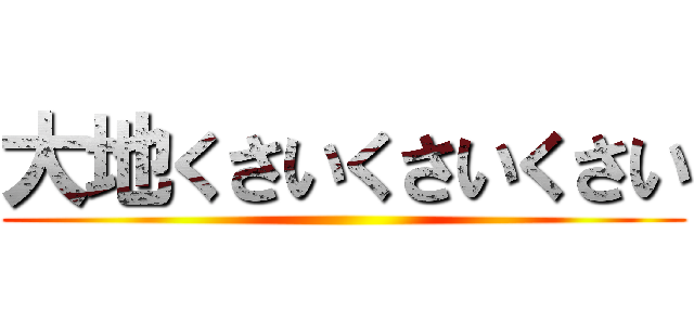 大地くさいくさいくさい ()