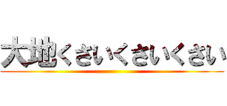 大地くさいくさいくさい ()