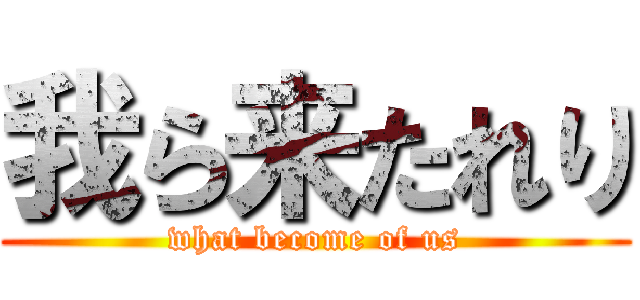 我ら来たれり (what become of us)