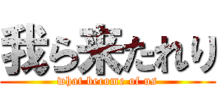 我ら来たれり (what become of us)