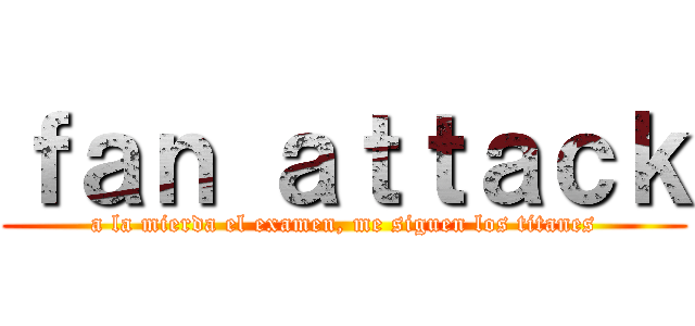 ｆａｎ ａｔｔａｃｋ (a la mierda el examen, me siguen los titanes)