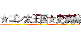 ★ゴン太王国★史演義 (XI)