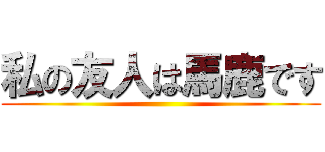 私の友人は馬鹿です ()