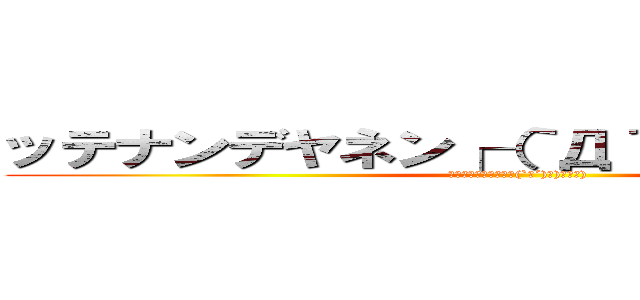 ッテナンデヤネン┌（｀Д´）ノ）゜∀゜） (ｯﾃﾅﾝﾃﾞﾔﾈﾝ┌(`Д´)ノ)ﾟ∀ﾟ))