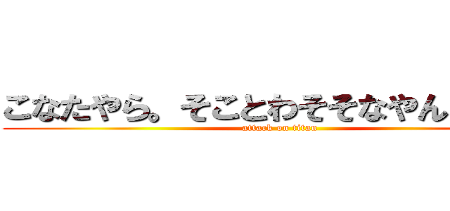 こなたやら。そことわそそなやんりょく。 (attack on titan)