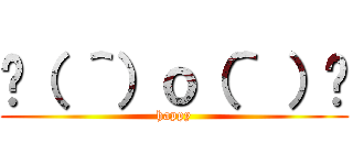 😊（ ＾）ｏ（＾ ）😊 (happy)