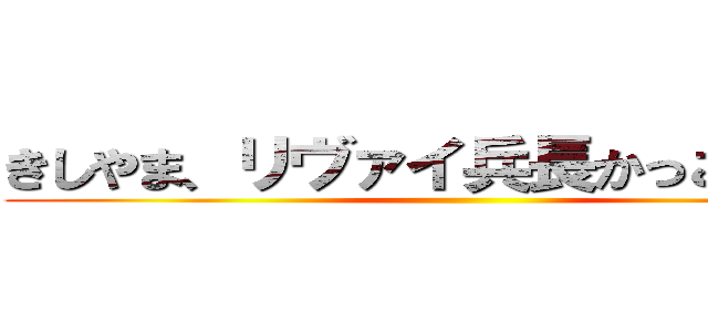 きしやま、リヴァイ兵長かっこよくね？ ()