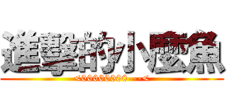 進擊的小麼魚 (<00000000---<)