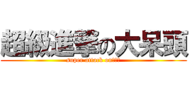 超級進撃の大呆頭 (super attack on大呆頭)