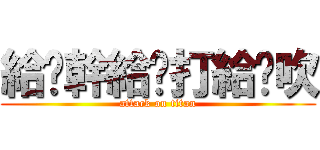 給妳幹給妳打給你吹 (attack on titan)