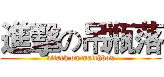 進擊の吊瓶落 (attack on matchbox)