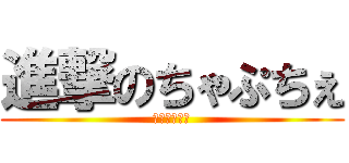 進撃のちゃぷちぇ (ちゃぷちゅん)