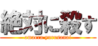 絶対に殺す (omaera yurusanai)