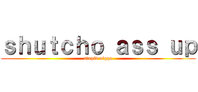 ｓｈｕｔｃｈｏ ａｓｓ ｕｐ (stupid nigga)