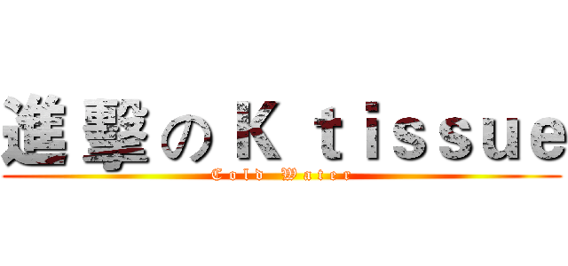 進 擊 の Ｋ ｔｉｓｓｕｅ (C o l d   W a t e r)
