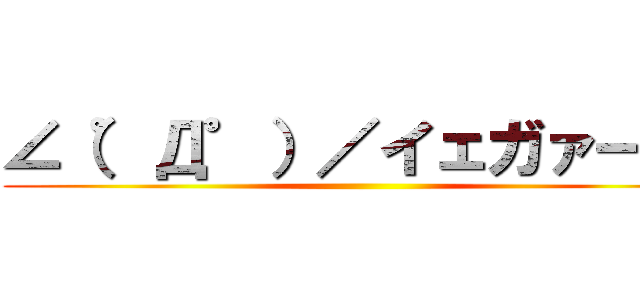 ∠（゜Д゜）／イェガァー！！ ()