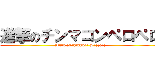 進撃のチンマコンペロペロ (attack on tinmakon peropero)