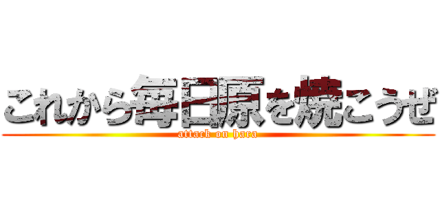 これから毎日原を焼こうぜ (attack on hara)