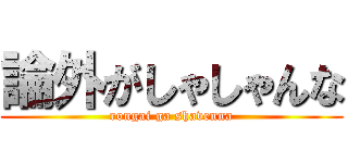 論外がしゃしゃんな (rongai ga shavenna)