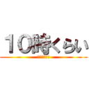 １０時くらい (には帰りたい)