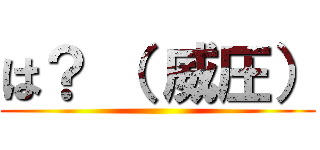は？ （ 威圧） ()