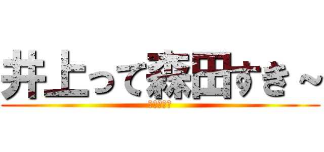 井上って森田すき～ (しね～～～)