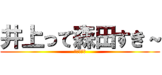 井上って森田すき～ (しね～～～)